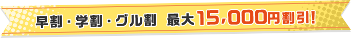 早割・学割・グル割 最大15,000円割引！